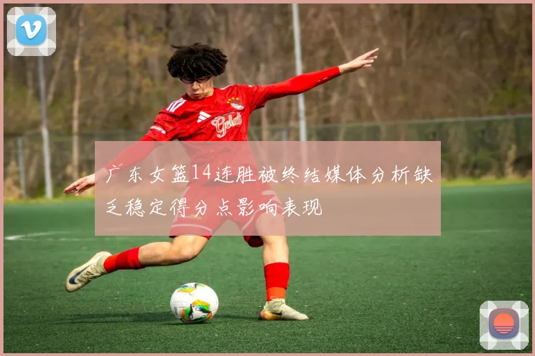 广东女篮14连胜被终结媒体分析缺乏稳定得分点影响表现