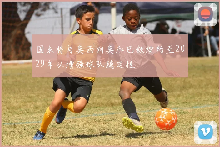 国米将与奥西利奥和巴钦续约至2029年以增强球队稳定性