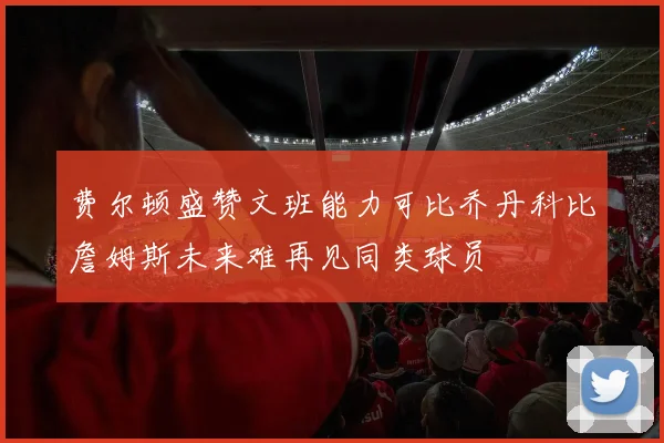 费尔顿盛赞文班能力可比乔丹科比詹姆斯未来难再见同类球员